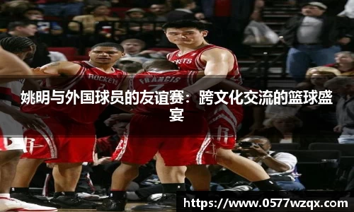 姚明与外国球员的友谊赛：跨文化交流的篮球盛宴