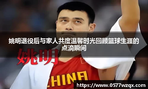 姚明退役后与家人共度温馨时光回顾篮球生涯的点滴瞬间