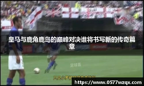 皇马与鹿角鹿岛的巅峰对决谁将书写新的传奇篇章