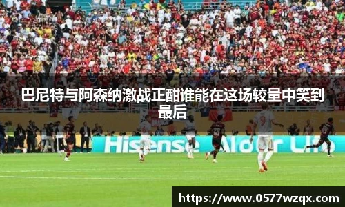 巴尼特与阿森纳激战正酣谁能在这场较量中笑到最后