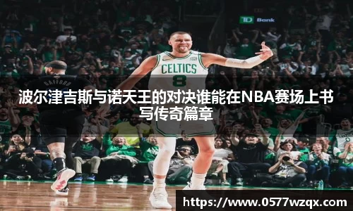 波尔津吉斯与诺天王的对决谁能在NBA赛场上书写传奇篇章