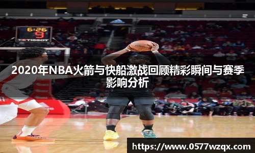 2020年NBA火箭与快船激战回顾精彩瞬间与赛季影响分析