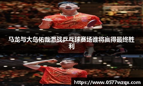 马龙与大岛佑哉激战乒乓球赛场谁将赢得最终胜利