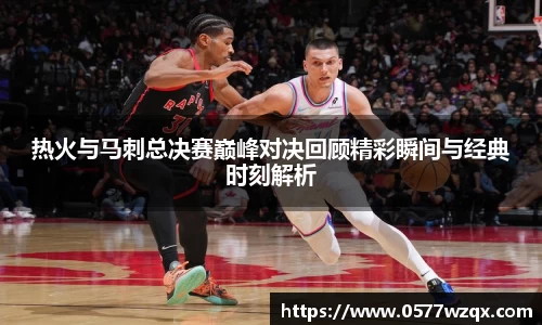 333体育热火与马刺总决赛巅峰对决回顾精彩瞬间与经典时刻解析